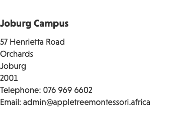 &nbsp;Joburg Campus 57 Henrietta Road Orchards Joburg 2001 Telephone: 076 969 6602 Email: admin@appletreemontessori.africa 